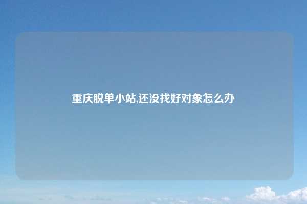 重庆脱单小站,还没找好对象怎么办