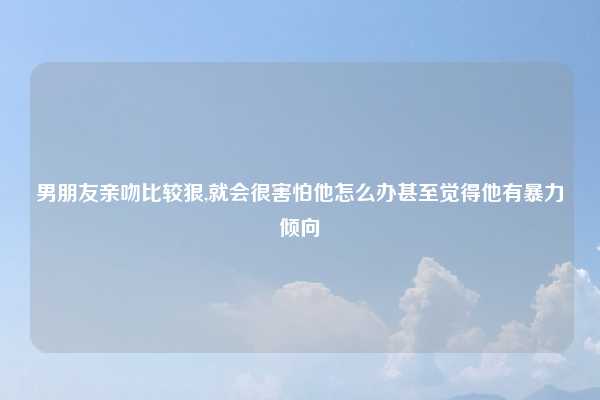 男朋友亲吻比较狠,就会很害怕他怎么办甚至觉得他有暴力倾向
