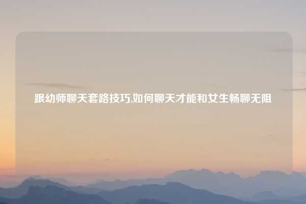 跟幼师聊天套路技巧,如何聊天才能和女生畅聊无阻