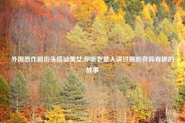 外国恶作剧街头搭讪美女,你听老辈人讲过哪些奇异有趣的故事