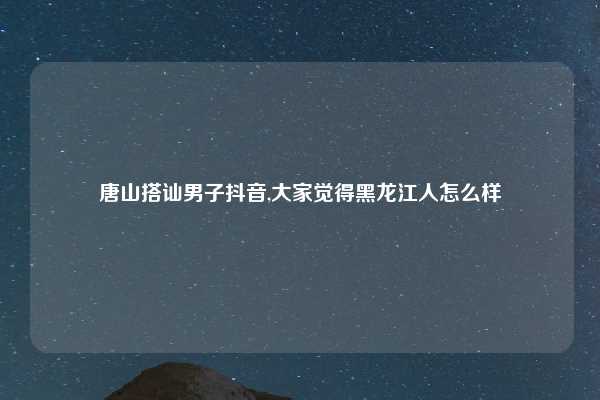 唐山搭讪男子抖音,大家觉得黑龙江人怎么样