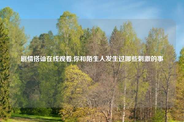 剧情搭讪在线观看,你和陌生人发生过哪些刺激的事