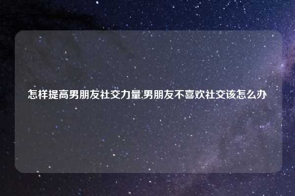 怎样提高男朋友社交力量,男朋友不喜欢社交该怎么办