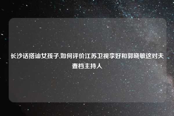 长沙话搭讪女孩子,如何评价江苏卫视李好和郭晓敏这对夫妻档主持人