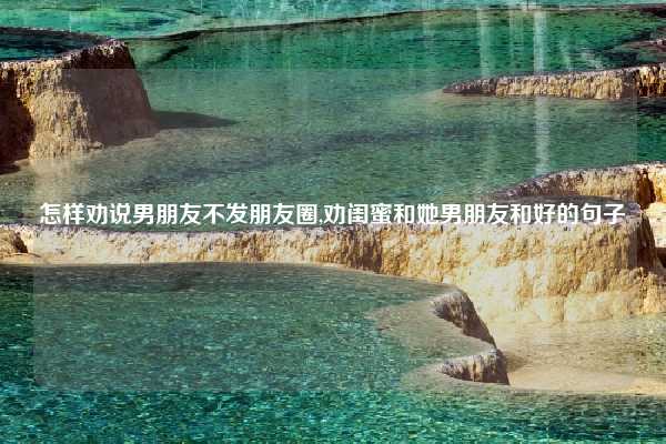 怎样劝说男朋友不发朋友圈,劝闺蜜和她男朋友和好的句子