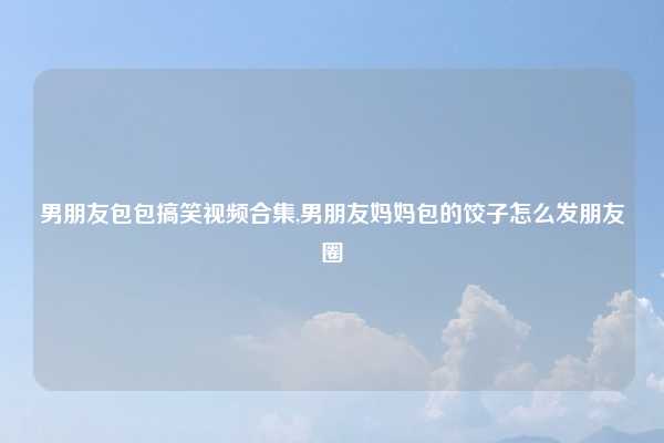男朋友包包搞笑视频合集,男朋友妈妈包的饺子怎么发朋友圈
