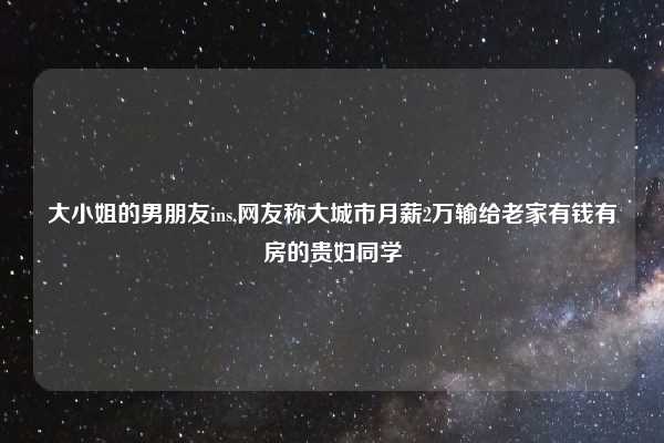 大小姐的男朋友ins,网友称大城市月薪2万输给老家有钱有房的贵妇同学
