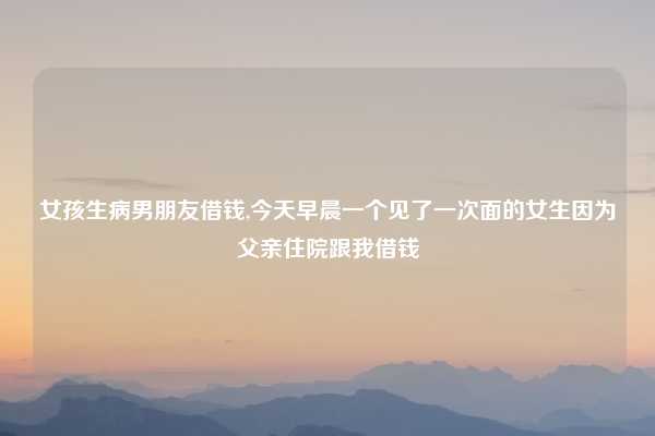女孩生病男朋友借钱,今天早晨一个见了一次面的女生因为父亲住院跟我借钱