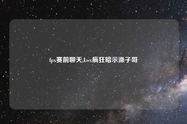 fpx赛前聊天,Lwx疯狂暗示澡子哥