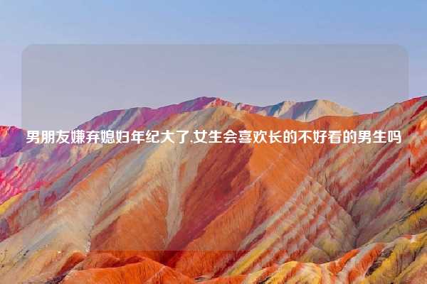 男朋友嫌弃媳妇年纪大了,女生会喜欢长的不好看的男生吗