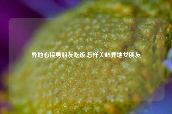 异地恋接男朋友吃饭,怎样关心异地女朋友