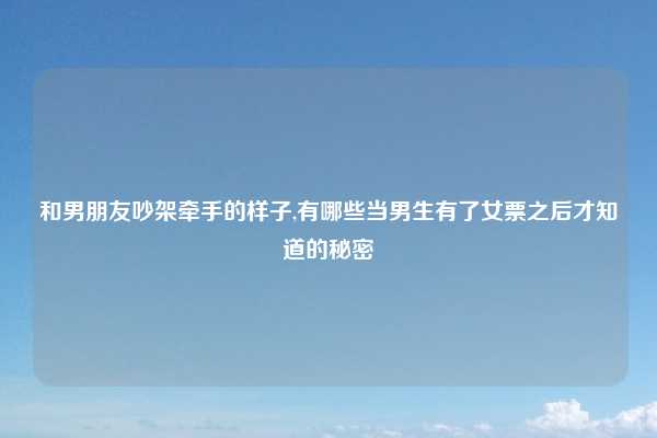 和男朋友吵架牵手的样子,有哪些当男生有了女票之后才知道的秘密