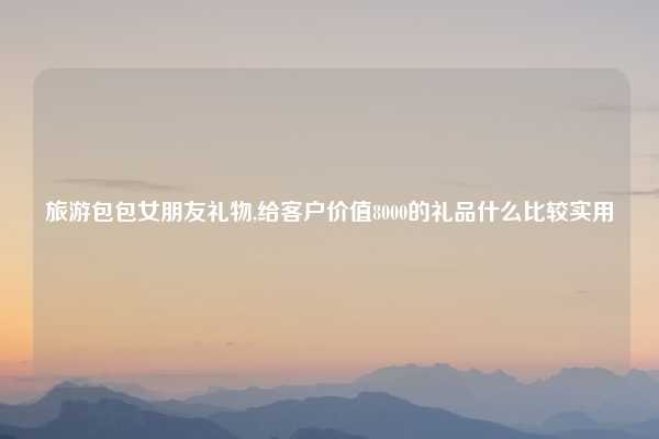 旅游包包女朋友礼物,给客户价值8000的礼品什么比较实用
