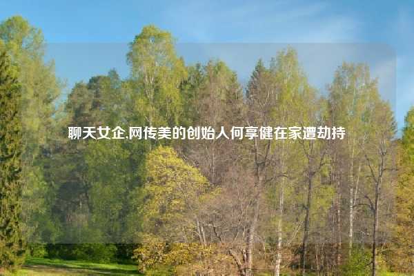 聊天女企,网传美的创始人何享健在家遭劫持