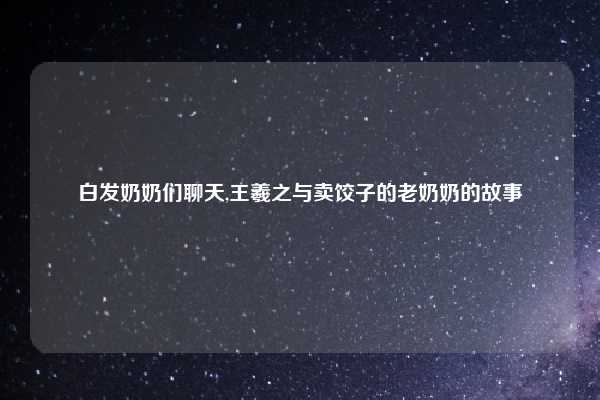 白发奶奶们聊天,王羲之与卖饺子的老奶奶的故事