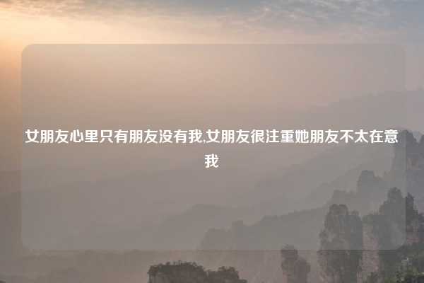 女朋友心里只有朋友没有我,女朋友很注重她朋友不太在意我