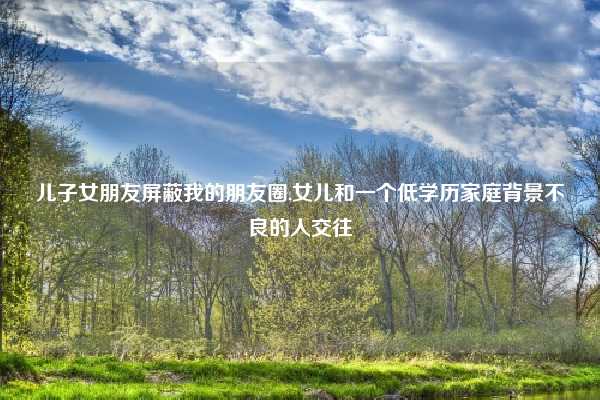 儿子女朋友屏蔽我的朋友圈,女儿和一个低学历家庭背景不良的人交往