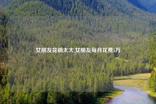 女朋友花销太大,女朋友每月花费5万