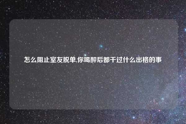 怎么阻止室友脱单,你喝醉后都干过什么出格的事