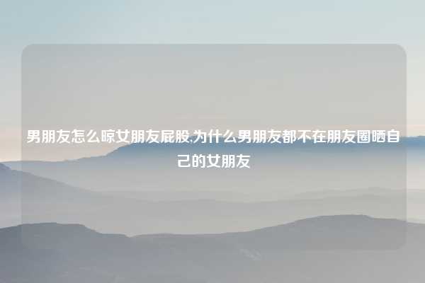 男朋友怎么晾女朋友屁股,为什么男朋友都不在朋友圈晒自己的女朋友