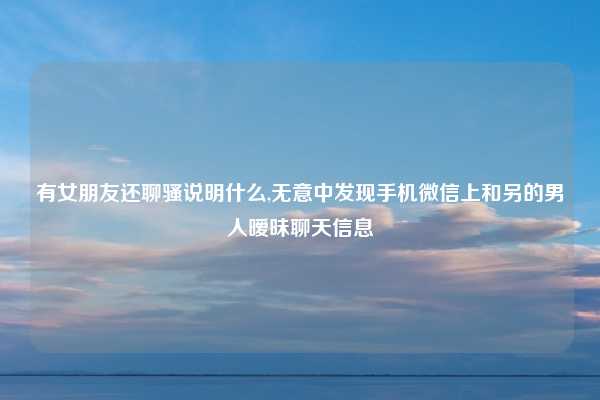 有女朋友还聊骚说明什么,无意中发现手机微信上和另的男人暧昧聊天信息