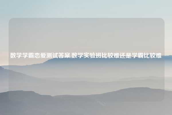 数学学霸恋爱测试答案,数学实验班比较难还是学霸比较难