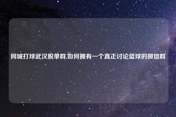 同城打球武汉脱单群,如何拥有一个真正讨论篮球的微信群