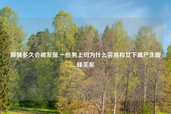 聊骚多久会被发现,一些男上司为什么容易和女下属产生暧昧关系