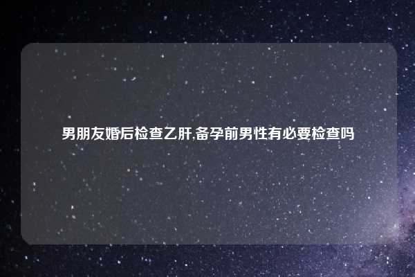 男朋友婚后检查乙肝,备孕前男性有必要检查吗