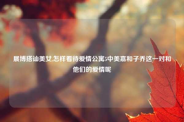 展博搭讪美女,怎样看待爱情公寓5中美嘉和子乔这一对和他们的爱情呢