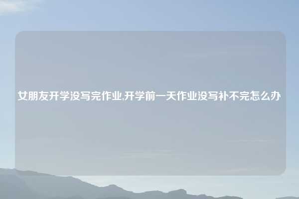 女朋友开学没写完作业,开学前一天作业没写补不完怎么办