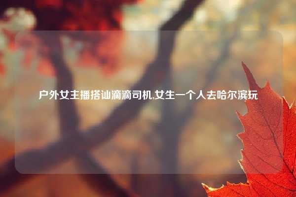 户外女主播搭讪滴滴司机,女生一个人去哈尔滨玩