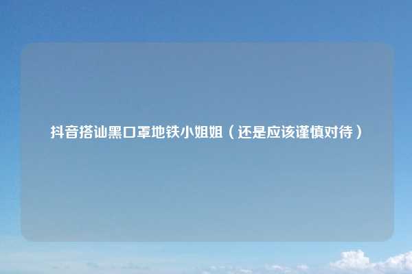 抖音搭讪黑口罩地铁小姐姐(还是应该谨慎对待)