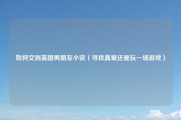 如何交到英国男朋友小说（寻找真爱还是玩一场游戏）
