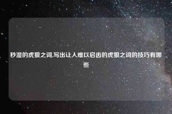 秒湿的虎狼之词,写出让人难以启齿的虎狼之词的技巧有哪些