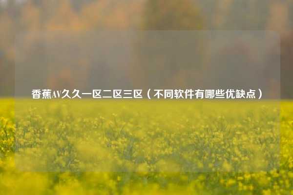 香蕉AV久久一区二区三区（不同软件有哪些优缺点）