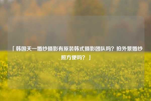 「韩国天一婚纱摄影有原装韩式摄影团队吗？拍外景婚纱照方便吗？」