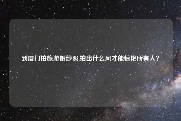 到厦门拍旅游婚纱照,拍出什么风才能惊艳所有人?