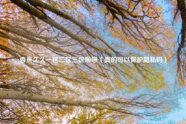 香蕉久久一区二区三区啪啪(真的可以保护隐私吗)