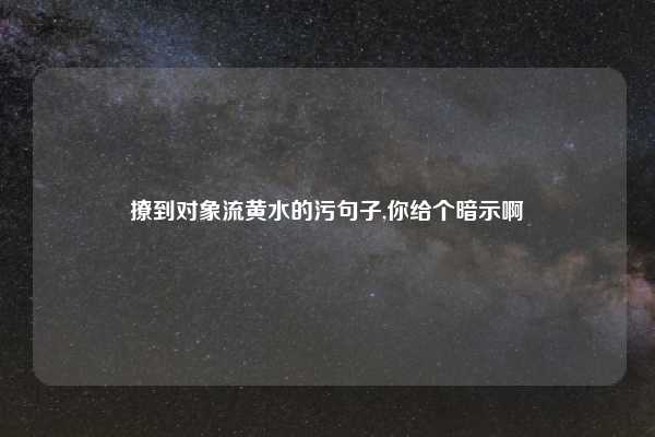撩到对象流黄水的污句子,你给个暗示啊