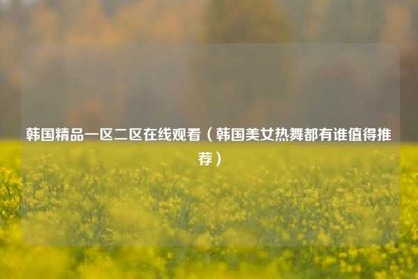 韩国精品一区二区在线观看(韩国美女热舞都有谁值得推荐)