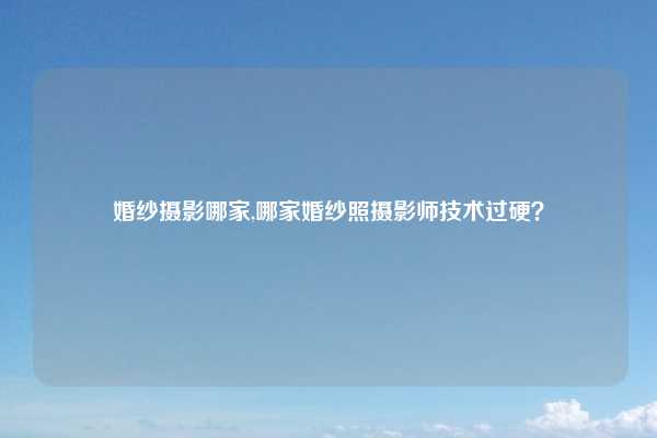 婚纱摄影哪家,哪家婚纱照摄影师技术过硬？