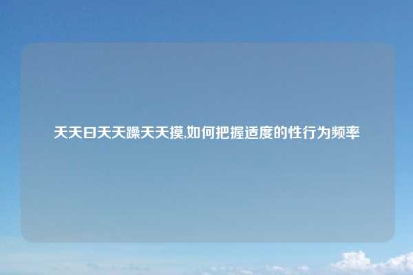 夭天曰天天躁天天摸,如何把握适度的性行为频率