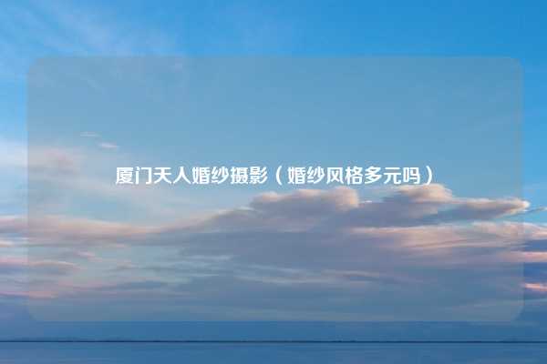 厦门天人婚纱摄影(婚纱风格多元吗)