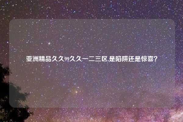 亚洲精品久久99久久一二三区,是陷阱还是惊喜?