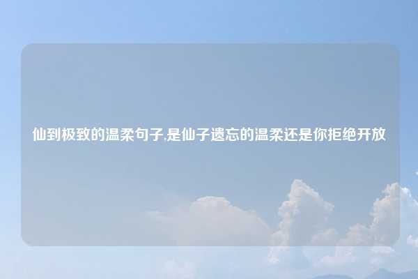 仙到极致的温柔句子,是仙子遗忘的温柔还是你拒绝开放