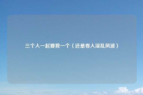 三个人一起要我一个(还是卷入淫乱风波)