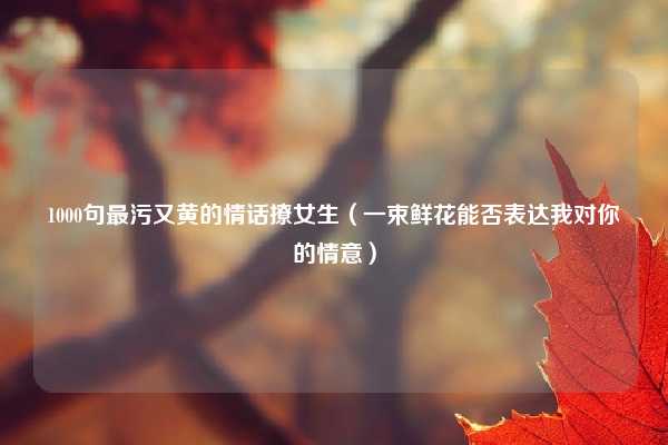 1000句最污又黄的情话撩女生（一束鲜花能否表达我对你的情意）