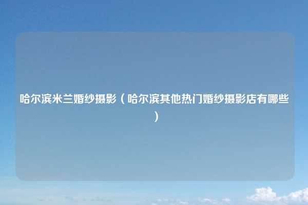 哈尔滨米兰婚纱摄影（哈尔滨其他热门婚纱摄影店有哪些）