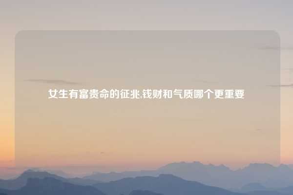 女生有富贵命的征兆,钱财和气质哪个更重要